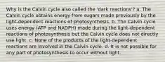 Why is the Calvin cycle also called the 'dark reactions'? a. The Calvin cycle obtains energy from sugars made previously by the light-dependent reactions of photosynthesis. b. The Calvin cycle uses energy (ATP and NADPH) made during the light-dependent reactions of photosynthesis but the Calvin cycle does not directly use light. c. None of the products of the light-dependent reactions are involved in the Calvin cycle. d. It is not possible for any part of photosynthesis to occur without light.