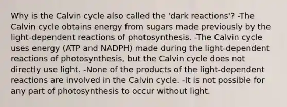 Why is the Calvin cycle also called the 'dark reactions'? -The Calvin cycle obtains energy from sugars made previously by the light-dependent reactions of photosynthesis. -The Calvin cycle uses energy (ATP and NADPH) made during the light-dependent reactions of photosynthesis, but the Calvin cycle does not directly use light. -None of the products of the light-dependent reactions are involved in the Calvin cycle. -It is not possible for any part of photosynthesis to occur without light.