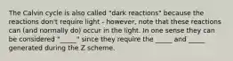 The Calvin cycle is also called "dark reactions" because the reactions don't require light - however, note that these reactions can (and normally do) occur in the light. In one sense they can be considered "_____" since they require the _____ and _____ generated during the Z scheme.