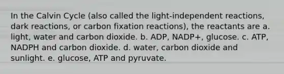 In the Calvin Cycle (also called the light-independent reactions, dark reactions, or carbon fixation reactions), the reactants are a. light, water and carbon dioxide. b. ADP, NADP+, glucose. c. ATP, NADPH and carbon dioxide. d. water, carbon dioxide and sunlight. e. glucose, ATP and pyruvate.