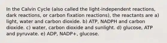 In the Calvin Cycle (also called the light-independent reactions, dark reactions, or carbon fixation reactions), the reactants are a) light, water and carbon dioxide. b) ATP, NADPH and carbon dioxide. c) water, carbon dioxide and sunlight. d) glucose, ATP and pyruvate. e) ADP, NADP+, glucose.