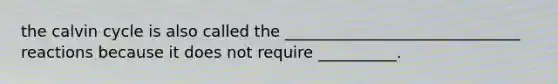 the calvin cycle is also called the ______________________________ reactions because it does not require __________.