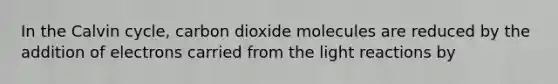 In the Calvin cycle, carbon dioxide molecules are reduced by the addition of electrons carried from the light reactions by