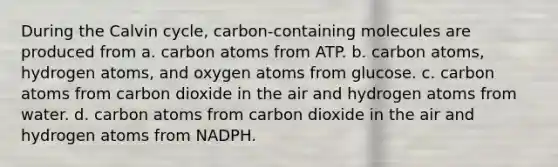 During the Calvin cycle, carbon-containing molecules are produced from a. carbon atoms from ATP. b. carbon atoms, hydrogen atoms, and oxygen atoms from glucose. c. carbon atoms from carbon dioxide in the air and hydrogen atoms from water. d. carbon atoms from carbon dioxide in the air and hydrogen atoms from NADPH.