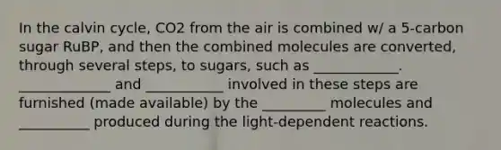 In the calvin cycle, CO2 from the air is combined w/ a 5-carbon sugar RuBP, and then the combined molecules are converted, through several steps, to sugars, such as ____________. _____________ and ___________ involved in these steps are furnished (made available) by the _________ molecules and __________ produced during the light-dependent reactions.