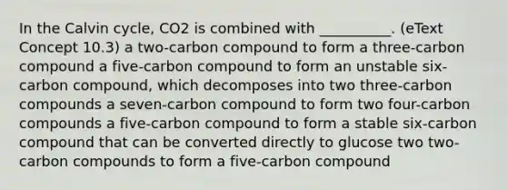 In the Calvin cycle, CO2 is combined with __________. (eText Concept 10.3) a two-carbon compound to form a three-carbon compound a five-carbon compound to form an unstable six-carbon compound, which decomposes into two three-carbon compounds a seven-carbon compound to form two four-carbon compounds a five-carbon compound to form a stable six-carbon compound that can be converted directly to glucose two two-carbon compounds to form a five-carbon compound