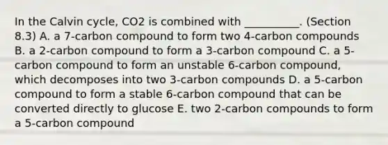 In the Calvin cycle, CO2 is combined with __________. (Section 8.3) A. a 7-carbon compound to form two 4-carbon compounds B. a 2-carbon compound to form a 3-carbon compound C. a 5-carbon compound to form an unstable 6-carbon compound, which decomposes into two 3-carbon compounds D. a 5-carbon compound to form a stable 6-carbon compound that can be converted directly to glucose E. two 2-carbon compounds to form a 5-carbon compound