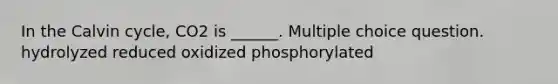 In the Calvin cycle, CO2 is ______. Multiple choice question. hydrolyzed reduced oxidized phosphorylated