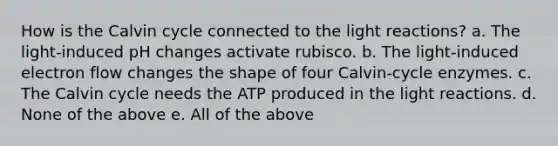 How is the Calvin cycle connected to the light reactions? a. The light-induced pH changes activate rubisco. b. The light-induced electron flow changes the shape of four Calvin-cycle enzymes. c. The Calvin cycle needs the ATP produced in the light reactions. d. None of the above e. All of the above