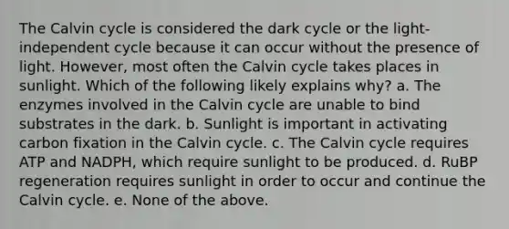 The Calvin cycle is considered the dark cycle or the light-independent cycle because it can occur without the presence of light. However, most often the Calvin cycle takes places in sunlight. Which of the following likely explains why? a. The enzymes involved in the Calvin cycle are unable to bind substrates in the dark. b. Sunlight is important in activating carbon fixation in the Calvin cycle. c. The Calvin cycle requires ATP and NADPH, which require sunlight to be produced. d. RuBP regeneration requires sunlight in order to occur and continue the Calvin cycle. e. None of the above.