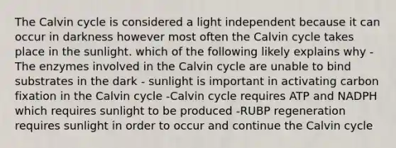 The Calvin cycle is considered a light independent because it can occur in darkness however most often the Calvin cycle takes place in the sunlight. which of the following likely explains why -The enzymes involved in the Calvin cycle are unable to bind substrates in the dark - sunlight is important in activating carbon fixation in the Calvin cycle -Calvin cycle requires ATP and NADPH which requires sunlight to be produced -RUBP regeneration requires sunlight in order to occur and continue the Calvin cycle