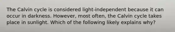 The Calvin cycle is considered light-independent because it can occur in darkness. However, most often, the Calvin cycle takes place in sunlight. Which of the following likely explains why?