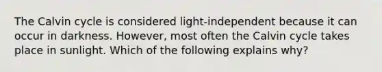 The Calvin cycle is considered light-independent because it can occur in darkness. However, most often the Calvin cycle takes place in sunlight. Which of the following explains why?