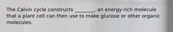 The Calvin cycle constructs ________, an energy-rich molecule that a plant cell can then use to make glucose or other organic molecules.