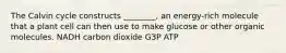 The Calvin cycle constructs ________, an energy-rich molecule that a plant cell can then use to make glucose or other organic molecules. NADH carbon dioxide G3P ATP
