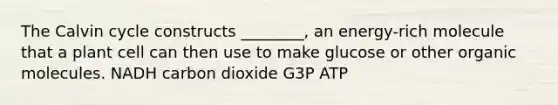 The Calvin cycle constructs ________, an energy-rich molecule that a plant cell can then use to make glucose or other organic molecules. NADH carbon dioxide G3P ATP