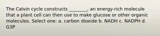 The Calvin cycle constructs ________, an energy-rich molecule that a plant cell can then use to make glucose or other <a href='https://www.questionai.com/knowledge/kjUwUacPFG-organic-molecules' class='anchor-knowledge'>organic molecules</a>. Select one: a. carbon dioxide b. NADH c. NADPH d. G3P