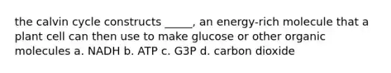 the calvin cycle constructs _____, an energy-rich molecule that a plant cell can then use to make glucose or other organic molecules a. NADH b. ATP c. G3P d. carbon dioxide