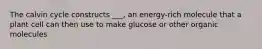 The calvin cycle constructs ___, an energy-rich molecule that a plant cell can then use to make glucose or other organic molecules