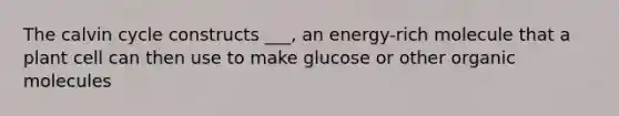 The calvin cycle constructs ___, an energy-rich molecule that a plant cell can then use to make glucose or other organic molecules