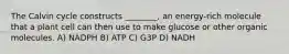 The Calvin cycle constructs ________, an energy-rich molecule that a plant cell can then use to make glucose or other organic molecules. A) NADPH B) ATP C) G3P D) NADH