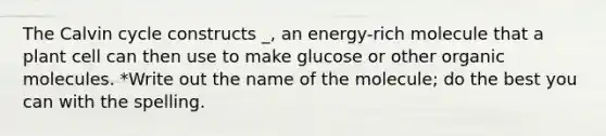 The Calvin cycle constructs _, an energy-rich molecule that a plant cell can then use to make glucose or other organic molecules. *Write out the name of the molecule; do the best you can with the spelling.