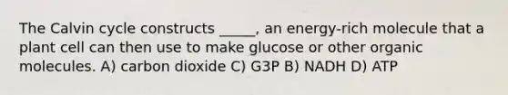 The Calvin cycle constructs _____, an energy-rich molecule that a plant cell can then use to make glucose or other <a href='https://www.questionai.com/knowledge/kjUwUacPFG-organic-molecules' class='anchor-knowledge'>organic molecules</a>. A) carbon dioxide C) G3P B) NADH D) ATP