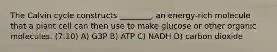 The Calvin cycle constructs ________, an energy-rich molecule that a plant cell can then use to make glucose or other organic molecules. (7.10) A) G3P B) ATP C) NADH D) carbon dioxide