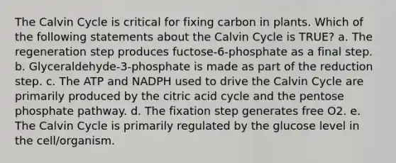 The Calvin Cycle is critical for fixing carbon in plants. Which of the following statements about the Calvin Cycle is TRUE? a. The regeneration step produces fuctose-6-phosphate as a final step. b. Glyceraldehyde-3-phosphate is made as part of the reduction step. c. The ATP and NADPH used to drive the Calvin Cycle are primarily produced by the citric acid cycle and <a href='https://www.questionai.com/knowledge/kU2OmaBWIM-the-pentose-phosphate-pathway' class='anchor-knowledge'>the pentose phosphate pathway</a>. d. The fixation step generates free O2. e. The Calvin Cycle is primarily regulated by the glucose level in the cell/organism.