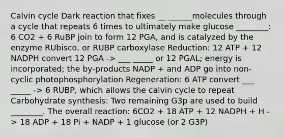 Calvin cycle Dark reaction that fixes __ ______molecules through a cycle that repeats 6 times to ultimately make glucose ________: 6 CO2 + 6 RuBP join to form 12 PGA, and is catalyzed by the enzyme RUbisco, or RUBP carboxylase Reduction: 12 ATP + 12 NADPH convert 12 PGA -> ___ _____ or 12 PGAL; energy is incorporated; the by-products NADP + and ADP go into non-cyclic photophosphorylation Regeneration: 6 ATP convert ___ _____ -> 6 RUBP, which allows the calvin cycle to repeat Carbohydrate synthesis: Two remaining G3p are used to build ________. The overall reaction: 6CO2 + 18 ATP + 12 NADPH + H -> 18 ADP + 18 Pi + NADP + 1 glucose (or 2 G3P)