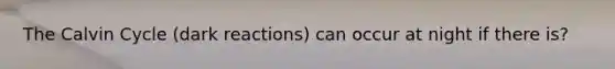 The Calvin Cycle (dark reactions) can occur at night if there is?