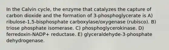 In the Calvin cycle, the enzyme that catalyzes the capture of carbon dioxide and the formation of 3-phosphoglycerate is A) ribulose-1,5-bisphosphate carboxylase/oxygenase (rubisco). B) triose phosphate isomerase. C) phosphoglycerokinase. D) ferredoxin-NADP+ reductase. E) glyceraldehyde-3-phosphate dehydrogenase.