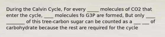 During the Calvin Cycle, For every _____ molecules of CO2 that enter the cycle, ____ molecules fo G3P are formed, But only ____ ________ of this tree-carbon sugar can be counted as a ___ ___ of carbohydrate because the rest are required for the cycle