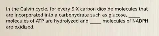 In the Calvin cycle, for every SIX carbon dioxide molecules that are incorporated into a carbohydrate such as glucose, _____ molecules of ATP are hydrolyzed and _____ molecules of NADPH are oxidized.