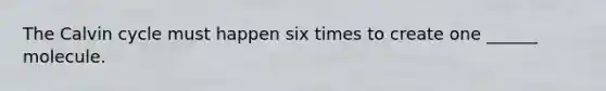 The Calvin cycle must happen six times to create one ______ molecule.
