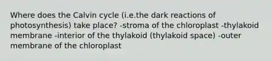 Where does the Calvin cycle (i.e.the dark reactions of photosynthesis) take place? -stroma of the chloroplast -thylakoid membrane -interior of the thylakoid (thylakoid space) -outer membrane of the chloroplast