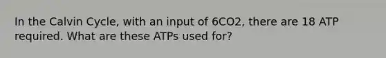 In the Calvin Cycle, with an input of 6CO2, there are 18 ATP required. What are these ATPs used for?