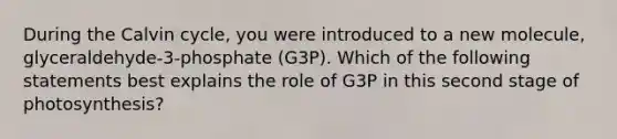 During the Calvin cycle, you were introduced to a new molecule, glyceraldehyde-3-phosphate (G3P). Which of the following statements best explains the role of G3P in this second stage of photosynthesis?