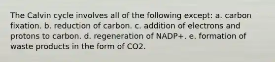 The Calvin cycle involves all of the following except: a. carbon fixation. b. reduction of carbon. c. addition of electrons and protons to carbon. d. regeneration of NADP+. e. formation of waste products in the form of CO2.