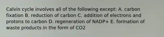 Calvin cycle involves all of the following except: A. carbon fixation B. reduction of carbon C. addition of electrons and protons to carbon D. regeneration of NADP+ E. formation of waste products in the form of CO2