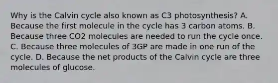 Why is the Calvin cycle also known as C3 photosynthesis? A. Because the first molecule in the cycle has 3 carbon atoms. B. Because three CO2 molecules are needed to run the cycle once. C. Because three molecules of 3GP are made in one run of the cycle. D. Because the net products of the Calvin cycle are three molecules of glucose.