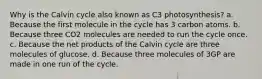 Why is the Calvin cycle also known as C3 photosynthesis? a. Because the first molecule in the cycle has 3 carbon atoms. b. Because three CO2 molecules are needed to run the cycle once. c. Because the net products of the Calvin cycle are three molecules of glucose. d. Because three molecules of 3GP are made in one run of the cycle.