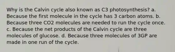 Why is the Calvin cycle also known as C3 photosynthesis? a. Because the first molecule in the cycle has 3 carbon atoms. b. Because three CO2 molecules are needed to run the cycle once. c. Because the net products of the Calvin cycle are three molecules of glucose. d. Because three molecules of 3GP are made in one run of the cycle.