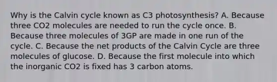 Why is the Calvin cycle known as C3 photosynthesis? A. Because three CO2 molecules are needed to run the cycle once. B. Because three molecules of 3GP are made in one run of the cycle. C. Because the net products of the Calvin Cycle are three molecules of glucose. D. Because the first molecule into which the inorganic CO2 is fixed has 3 carbon atoms.