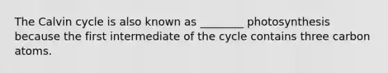 The Calvin cycle is also known as ________ photosynthesis because the first intermediate of the cycle contains three carbon atoms.