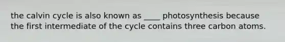 the calvin cycle is also known as ____ photosynthesis because the first intermediate of the cycle contains three carbon atoms.