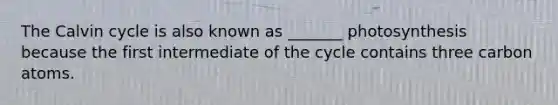 The Calvin cycle is also known as _______ photosynthesis because the first intermediate of the cycle contains three carbon atoms.