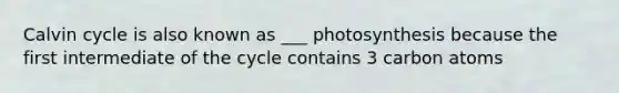 Calvin cycle is also known as ___ photosynthesis because the first intermediate of the cycle contains 3 carbon atoms