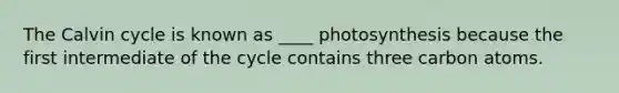 The Calvin cycle is known as ____ photosynthesis because the first intermediate of the cycle contains three carbon atoms.