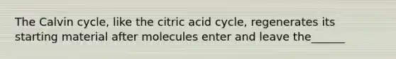 The Calvin cycle, like the citric acid cycle, regenerates its starting material after molecules enter and leave the______